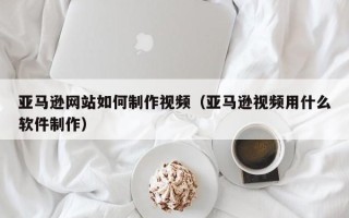 玉田亚马逊网站如何制作视频（亚马逊视频用什么软件制作）